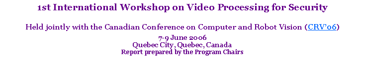 Text Box: 1st International Workshop on Video Processing for SecurityHeld jointly with the Canadian Conference on Computer and Robot Vision (CRV06)7-9 June 2006 Quebec City, Quebec, CanadaReport prepared by the Program Chairs